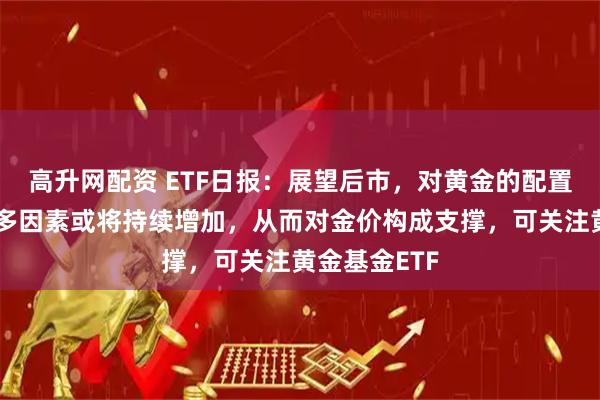 高升网配资 ETF日报：展望后市，对黄金的配置需求基于诸多因素或将持续增加，从而对金价构成支撑，可关注黄金基金ETF