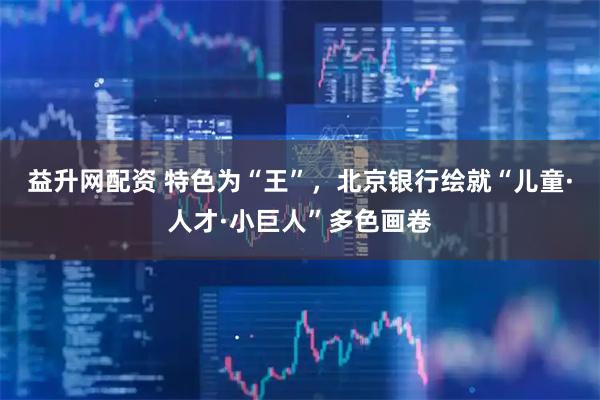 益升网配资 特色为“王”，北京银行绘就“儿童·人才·小巨人”多色画卷