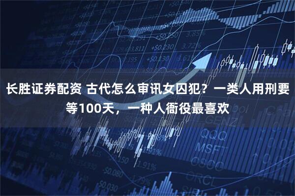 长胜证券配资 古代怎么审讯女囚犯？一类人用刑要等100天，一种人衙役最喜欢
