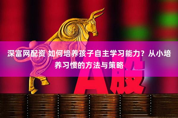深富网配资 如何培养孩子自主学习能力？从小培养习惯的方法与策略
