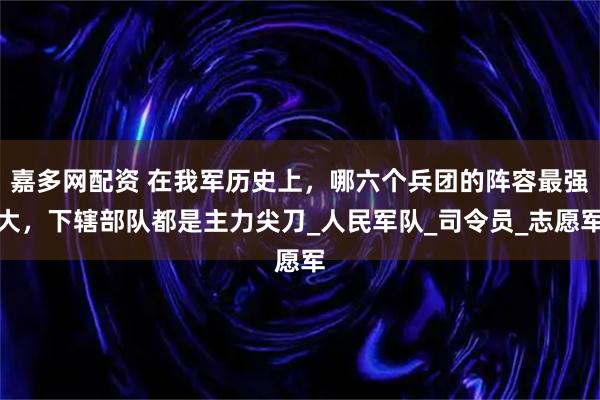 嘉多网配资 在我军历史上，哪六个兵团的阵容最强大，下辖部队都是主力尖刀_人民军队_司令员_志愿军