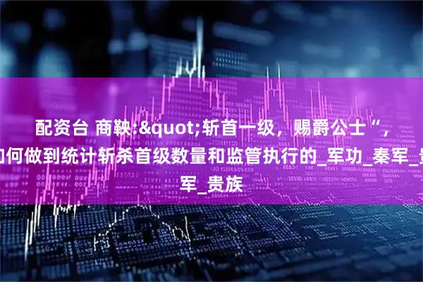 配资台 商鞅:"斩首一级，赐爵公士“，是如何做到统计斩杀首级数量和监管执行的_军功_秦军_贵族