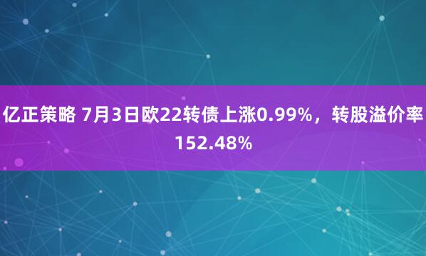 亿正策略 7月3日欧22转债上涨0.99%，转股溢价率152.48%