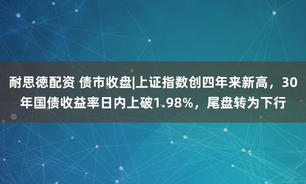 耐思徳配资 债市收盘|上证指数创四年来新高，30年国债收益率日内上破1.98%，尾盘转为下行