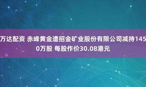 万达配资 赤峰黄金遭招金矿业股份有限公司减持1450万股 每股作价30.08港元