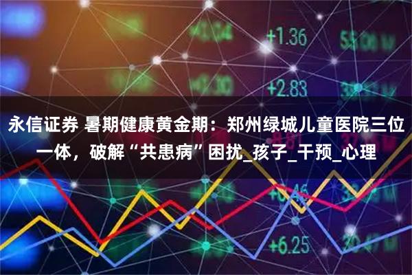 永信证券 暑期健康黄金期：郑州绿城儿童医院三位一体，破解“共患病”困扰_孩子_干预_心理