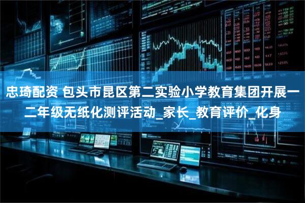 忠琦配资 包头市昆区第二实验小学教育集团开展一二年级无纸化测评活动_家长_教育评价_化身