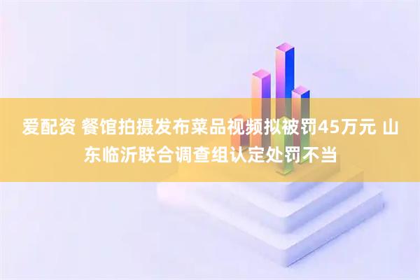 爱配资 餐馆拍摄发布菜品视频拟被罚45万元 山东临沂联合调查组认定处罚不当