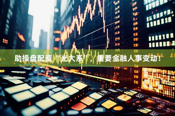 助操盘配资 “光大系”，重要金融人事变动！