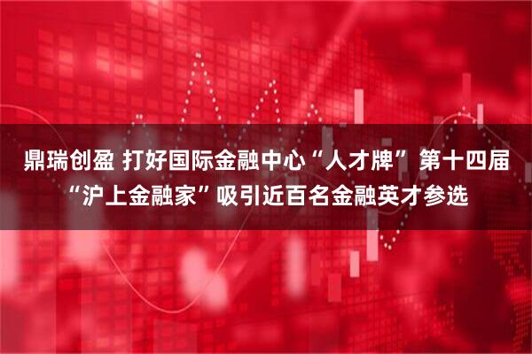 鼎瑞创盈 打好国际金融中心“人才牌” 第十四届“沪上金融家”吸引近百名金融英才参选