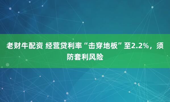 老财牛配资 经营贷利率“击穿地板”至2.2%，须防套利风险
