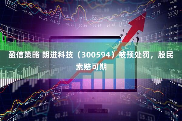 盈信策略 朗进科技（300594）被预处罚，股民索赔可期